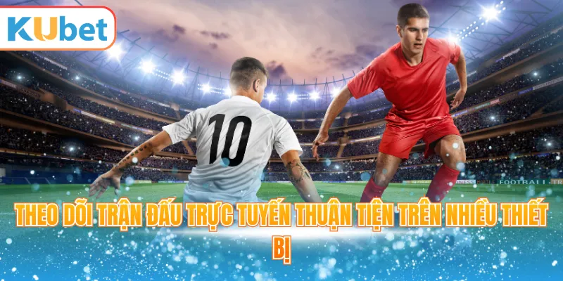 Theo dõi trận đấu trực tuyến thuận tiện trên nhiều thiết bị